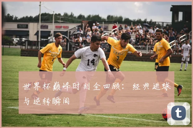 世界杯巅峰时刻全回顾：经典进球与逆转瞬间
