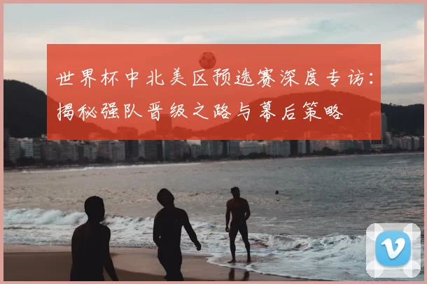 世界杯中北美区预选赛深度专访:揭秘强队晋级之路与幕后策略