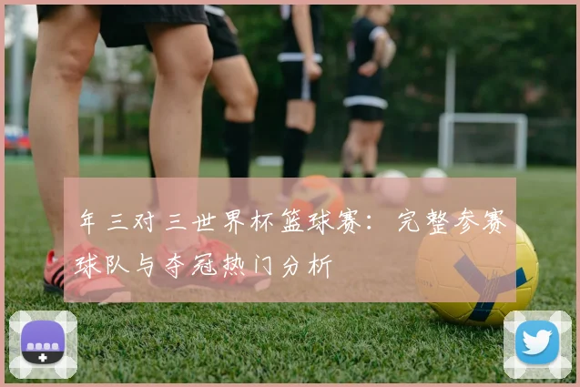 年三对三世界杯篮球赛:完整参赛球队与夺冠热门分析