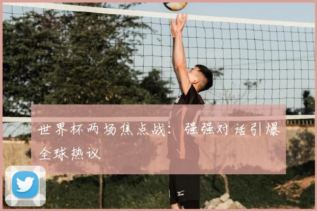 世界杯两场焦点战:强强对话引爆全球热议