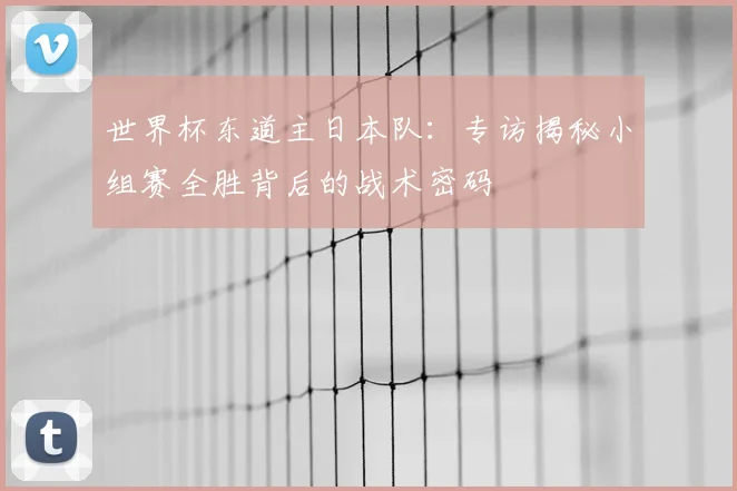 世界杯东道主日本队:专访揭秘小组赛全胜背后的战术密码