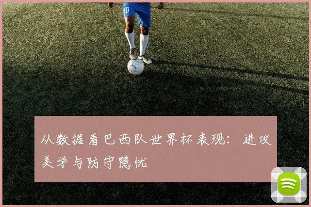 从数据看巴西队世界杯表现:进攻美学与防守隐忧