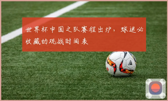 世界杯中国之队赛程出炉,球迷必收藏的观战时间表