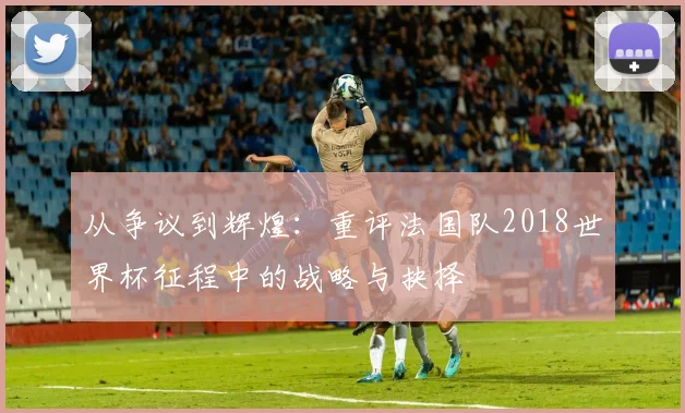 从争议到辉煌:重评法国队2018世界杯征程中的战略与抉择