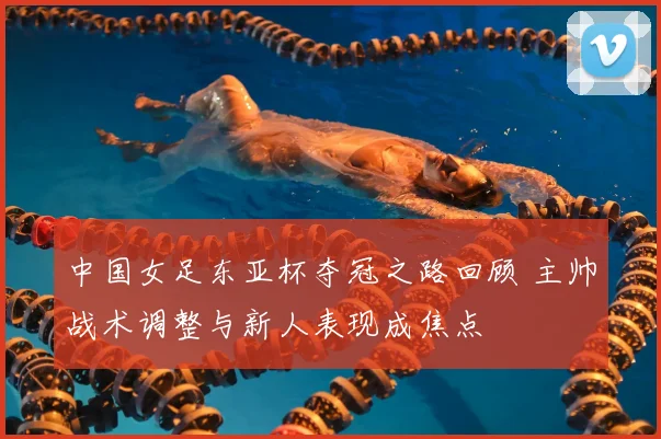 中国女足东亚杯夺冠之路回顾 主帅战术调整与新人表现成焦点