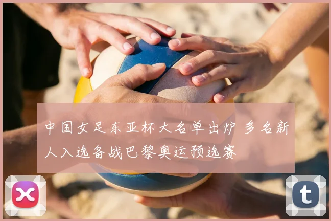 中国女足东亚杯大名单出炉 多名新人入选备战巴黎奥运预选赛