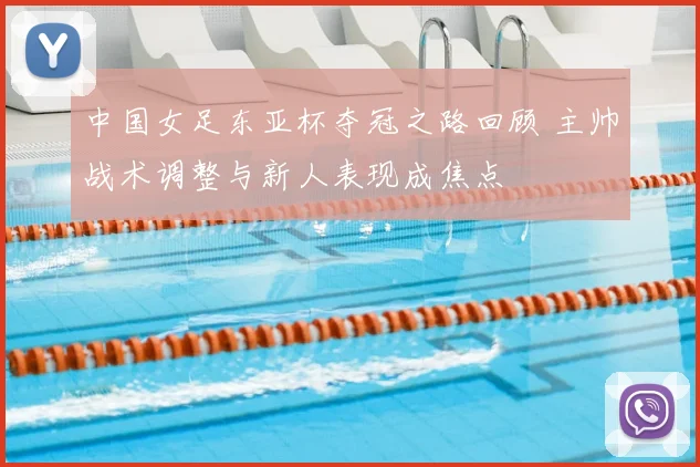 中国女足东亚杯夺冠之路回顾 主帅战术调整与新人表现成焦点